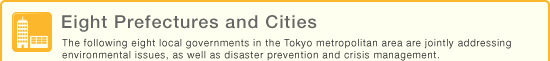 Eight Prefectures and Cities - The following eight local governments in the Tokyo metropolitan area are jointly addressing environmental issues, as well as disaster prevention and crisis management.